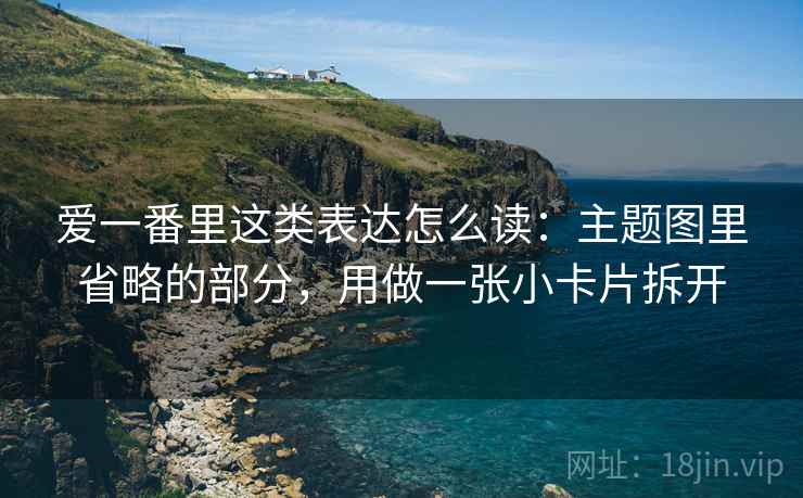 爱一番里这类表达怎么读：主题图里省略的部分，用做一张小卡片拆开
