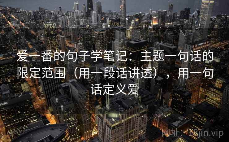 爱一番的句子学笔记：主题一句话的限定范围（用一段话讲透），用一句话定义爱