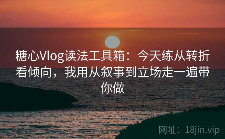 糖心Vlog读法工具箱：今天练从转折看倾向，我用从叙事到立场走一遍带你做