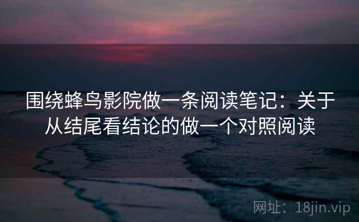 围绕蜂鸟影院做一条阅读笔记：关于从结尾看结论的做一个对照阅读