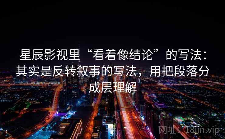 星辰影视里“看着像结论”的写法：其实是反转叙事的写法，用把段落分成层理解