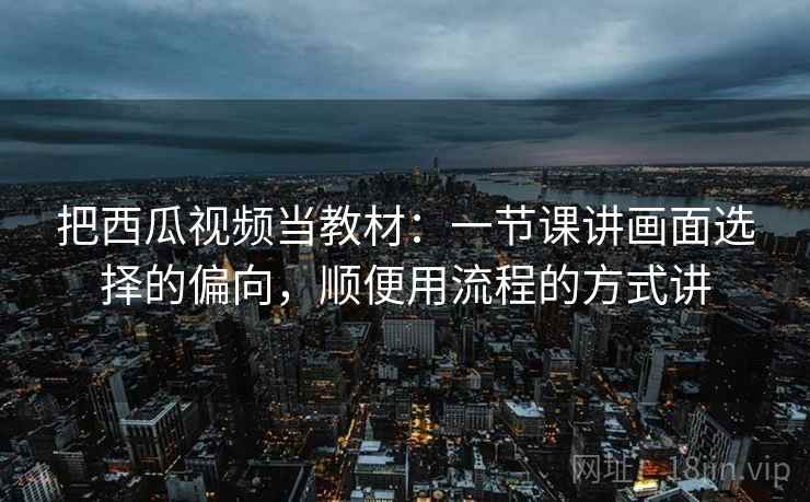 把西瓜视频当教材：一节课讲画面选择的偏向，顺便用流程的方式讲